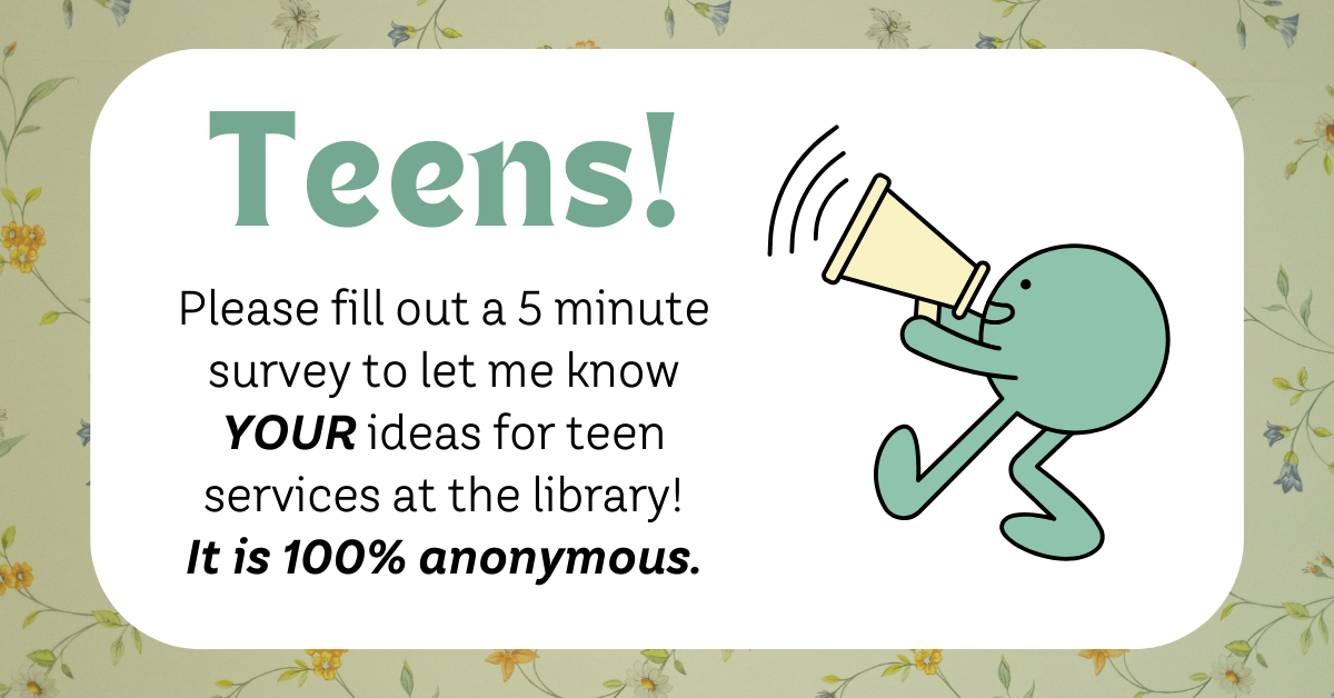 Banner with text: Teens! Please fill out a 5 minute survey to let me know your ideas for teen services at the library! It is 100% anonuymous.